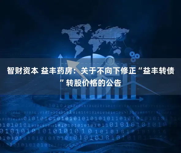 智财资本 益丰药房：关于不向下修正“益丰转债”转股价格的公告
