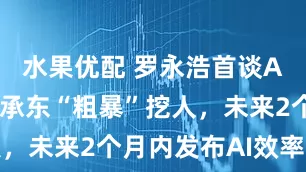 水果优配 罗永浩首谈AI：曾被余承东“粗暴”挖人，未来2个月内发布AI效率软件