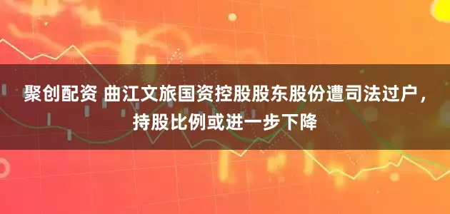 聚创配资 曲江文旅国资控股股东股份遭司法过户，持股比例或进一步下降