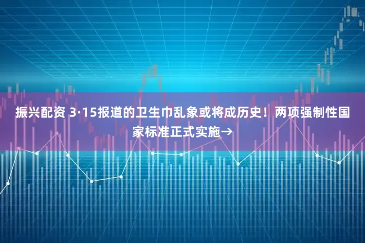 振兴配资 3·15报道的卫生巾乱象或将成历史！两项强制性国家标准正式实施→