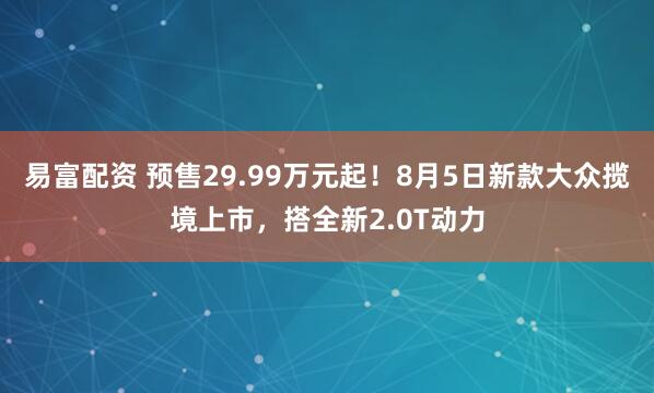 易富配资 预售29.99万元起！8月5日新款大众揽境上市，搭全新2.0T动力