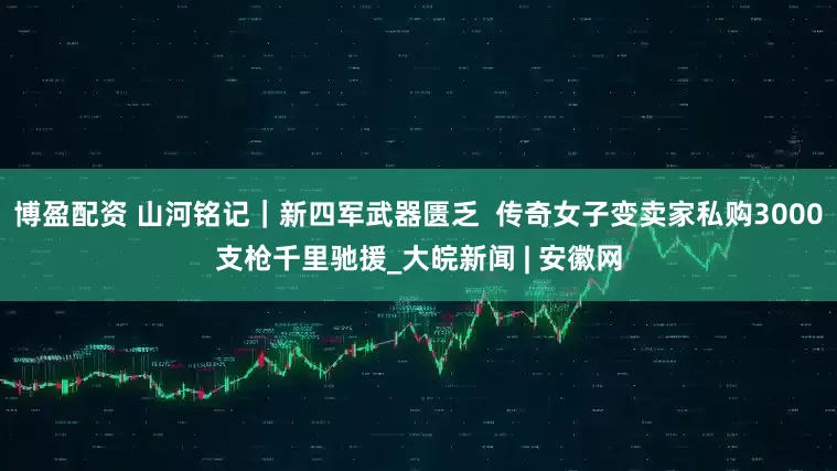 博盈配资 山河铭记｜新四军武器匮乏  传奇女子变卖家私购3000支枪千里驰援_大皖新闻 | 安徽网