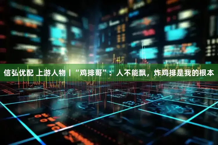 信弘优配 上游人物丨“鸡排哥”：人不能飘，炸鸡排是我的根本